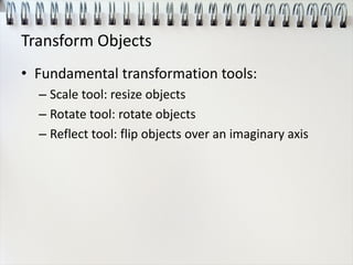 Transform Objects
• Fundamental transformation tools:
– Scale tool: resize objects
– Rotate tool: rotate objects
– Reflect tool: flip objects over an imaginary axis
 