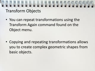 Transform Objects
• You can repeat transformations using the
Transform Again command found on the
Object menu.
• Copying and repeating transformations allows
you to create complex geometric shapes from
basic objects.
 