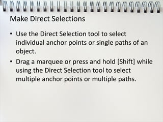 Make Direct Selections
• Use the Direct Selection tool to select
individual anchor points or single paths of an
object.
• Drag a marquee or press and hold [Shift] while
using the Direct Selection tool to select
multiple anchor points or multiple paths.
 