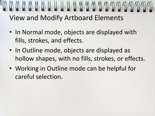 View and Modify Artboard Elements
• In Normal mode, objects are displayed with
fills, strokes, and effects.
• In Outline mode, objects are displayed as
hollow shapes, with no fills, strokes, or effects.
• Working in Outline mode can be helpful for
careful selection.
 