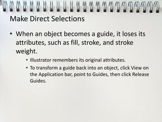 Make Direct Selections
• When an object becomes a guide, it loses its
attributes, such as fill, stroke, and stroke
weight.
• Illustrator remembers its original attributes.
• To transform a guide back into an object, click View on
the Application bar, point to Guides, then click Release
Guides.
 