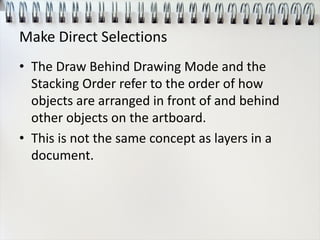 Make Direct Selections
• The Draw Behind Drawing Mode and the
Stacking Order refer to the order of how
objects are arranged in front of and behind
other objects on the artboard.
• This is not the same concept as layers in a
document.
 