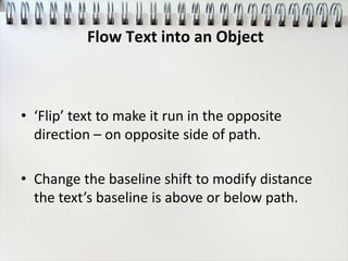 • ‘Flip’ text to make it run in the opposite
direction – on opposite side of path.
• Change the baseline shift to modify distance
the text’s baseline is above or below path.
Flow Text into an Object
 