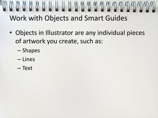 Work with Objects and Smart Guides
• Objects in Illustrator are any individual pieces
of artwork you create, such as:
– Shapes
– Lines
– Text
 