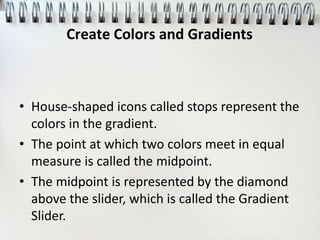 • House-shaped icons called stops represent the
colors in the gradient.
• The point at which two colors meet in equal
measure is called the midpoint.
• The midpoint is represented by the diamond
above the slider, which is called the Gradient
Slider.
Create Colors and Gradients
 