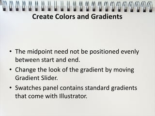 • The midpoint need not be positioned evenly
between start and end.
• Change the look of the gradient by moving
Gradient Slider.
• Swatches panel contains standard gradients
that come with Illustrator.
Create Colors and Gradients
 