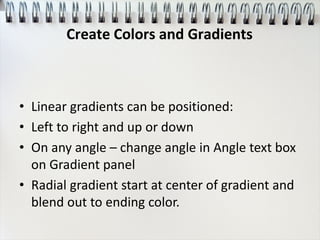 • Linear gradients can be positioned:
• Left to right and up or down
• On any angle – change angle in Angle text box
on Gradient panel
• Radial gradient start at center of gradient and
blend out to ending color.
Create Colors and Gradients
 