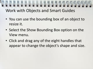 Work with Objects and Smart Guides
• You can use the bounding box of an object to
resize it.
• Select the Show Bounding Box option on the
View menu.
• Click and drag any of the eight handles that
appear to change the object’s shape and size.
 