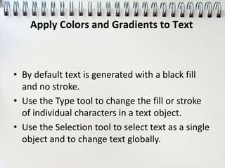• By default text is generated with a black fill
and no stroke.
• Use the Type tool to change the fill or stroke
of individual characters in a text object.
• Use the Selection tool to select text as a single
object and to change text globally.
Apply Colors and Gradients to Text
 