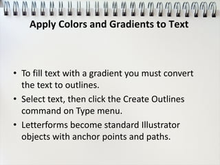 • To fill text with a gradient you must convert
the text to outlines.
• Select text, then click the Create Outlines
command on Type menu.
• Letterforms become standard Illustrator
objects with anchor points and paths.
Apply Colors and Gradients to Text
 