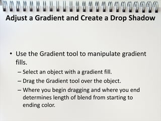 • Use the Gradient tool to manipulate gradient
fills.
– Select an object with a gradient fill.
– Drag the Gradient tool over the object.
– Where you begin dragging and where you end
determines length of blend from starting to
ending color.
Adjust a Gradient and Create a Drop Shadow
 