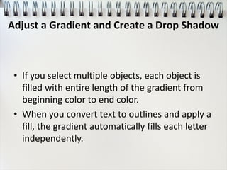 • If you select multiple objects, each object is
filled with entire length of the gradient from
beginning color to end color.
• When you convert text to outlines and apply a
fill, the gradient automatically fills each letter
independently.
Adjust a Gradient and Create a Drop Shadow
 