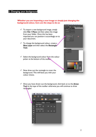   2	
  
Whether you are importing a new image or simply just changing the
background colour, here are the steps to do so:
ü To import a new background image, simply
click File > Place and then select the image
from your folder. Once this has been
imported you can position it accordingly on to
your document.
ü To change the background colour, create a
New Layer and then select the Rectangle
Tool.
ü Select the background colour from the colour
picker at the bottom of the toolbar.
ü Now draw out the rectangle to cover the
background. This will leave you with your
colour choice.
ü Once you have drawn out the background, click back on to the Arrow
Tool at the tope of the toolbar otherwise you will continue to draw
rectangles!
2. Changing your background
 