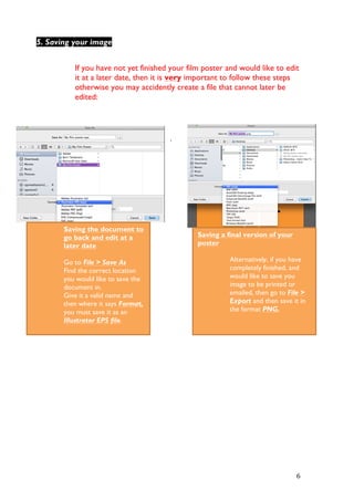   6	
  
If you have not yet finished your film poster and would like to edit
it at a later date, then it is very important to follow these steps
otherwise you may accidently create a file that cannot later be
edited:
.
5. Saving your image
Saving a final version of your
poster
Alternatively, if you have
completely finished, and
would like to save you
image to be printed or
emailed, then go to File >
Export and then save it in
the format PNG.
Saving the document to
go back and edit at a
later date
Go to File > Save As
Find the correct location
you would like to save the
document in.
Give it a valid name and
then where it says Format,
you must save it as an
Illustrator EPS file.
	
  
 