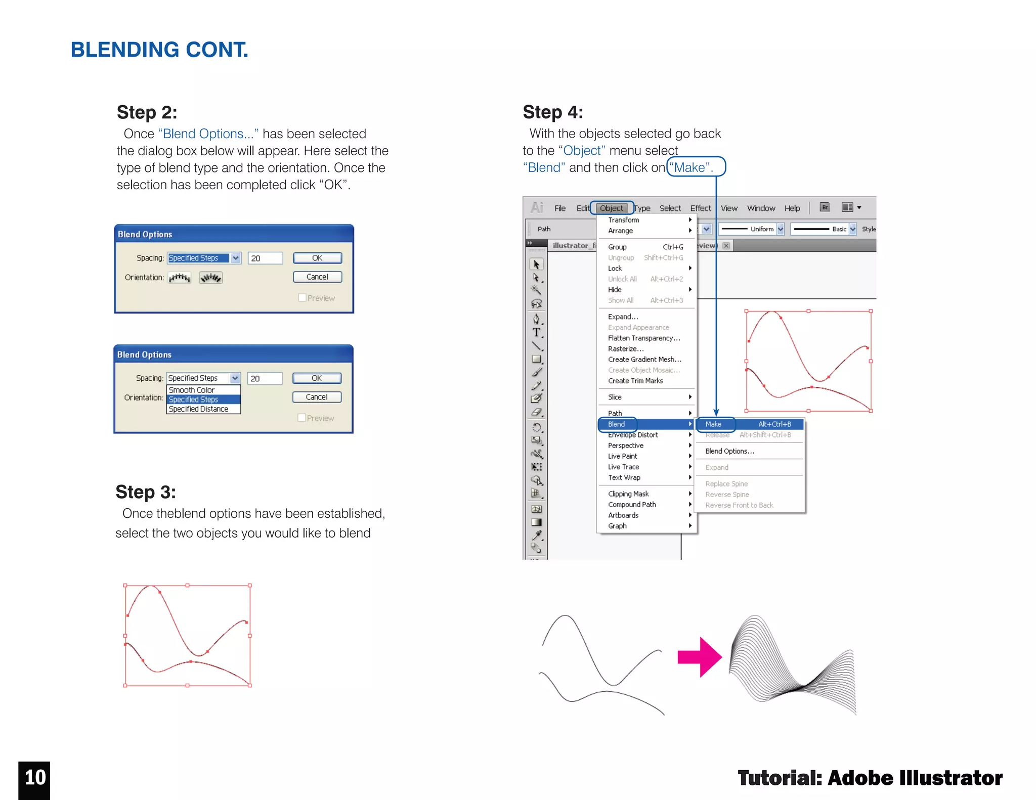 Tutorial : Adobe Illustrator
9
CLIPPING MASK BLENDING
Step 1:
Select the object you would
like to mask and the shape
you would like to use to mask it.
Clipping mask is an object
whose shape masks other
artwork so that only areas
that lie within the shape are
visible.
If you made a mistake or would
like the revised the clipping object
you can do so by releasing the
clipping mask. Right click over the
clipped object and select
“Release Clipping Mask”.
Step 2:
Once the object and
shape are selected right
click and select the “Make
Clipping Mask” option.
Step 1:
Establish the blend
parameters by going to the
“Object” menu then “Blend” and
last clicking on “Blend Options...”
 