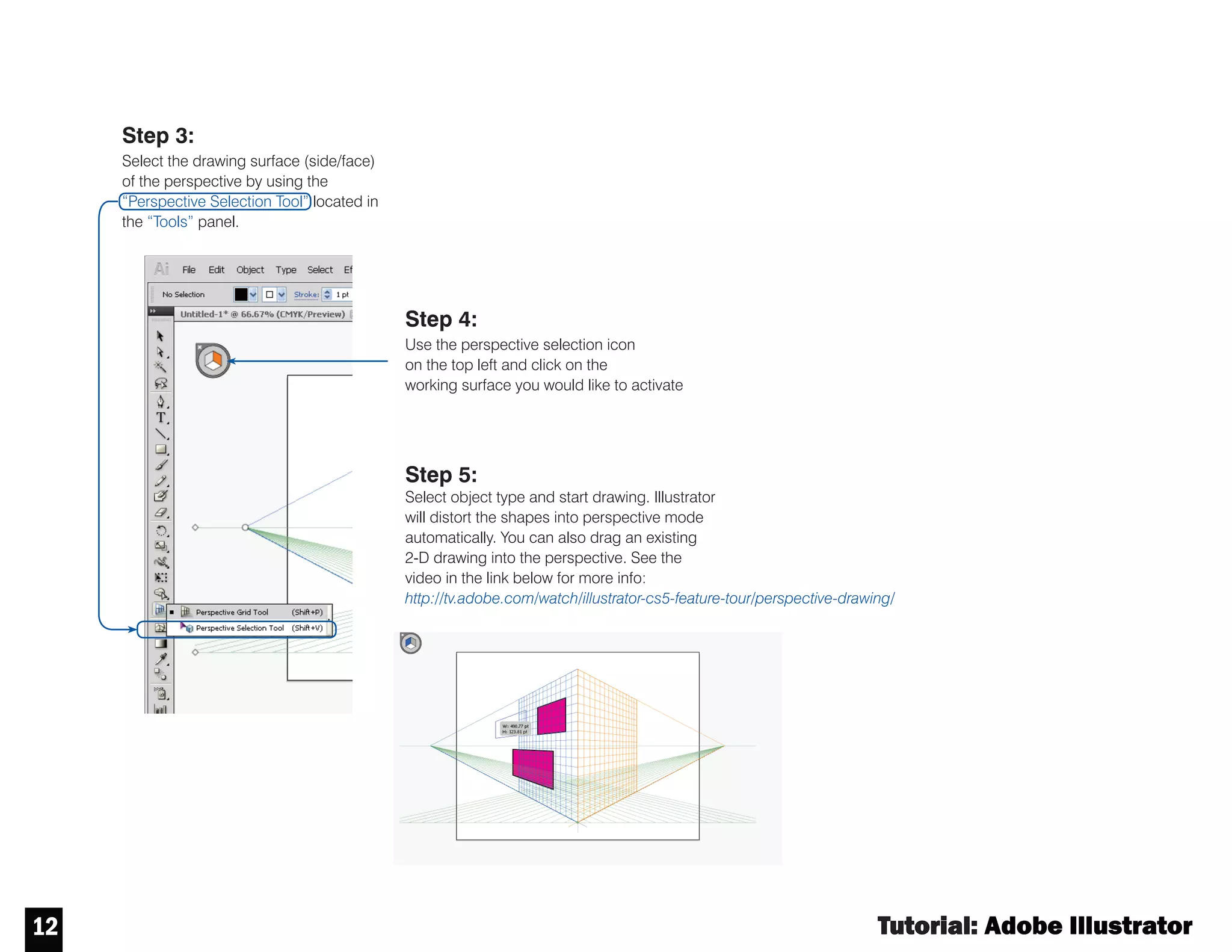 Tutorial : Adobe Illustrator
11
11
PERSPECTIVE
Step 2:
Customize your perspective grid. Click on the
“Perspective Grid Tool”. The controls on your perspective
grid will turn on - edit them as desired.
Step 1:
Select and Activate the perspective grid. Go to the “View” then scroll
down to “Perspective Grid” and select the grid type you would like to work
in by clicking. An interface similar to the one shown to the right will appear
on your artboard.
The perspective tool aids in making proportionally accurate 3-D drawings.
 