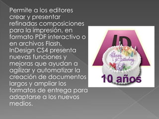 Permite a los editores crear y presentar refinadas composiciones para la impresión, en formato PDF interactivo o en archivos Flash. InDesign CS4 presenta nuevas funciones y mejoras que ayudan a agilizar y automatizar la creación de documentos largos y ampliar los formatos de entrega para adaptarse a los nuevos medios.