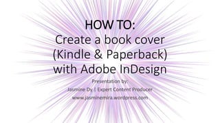 HOW TO:
Create a book cover
(Kindle & Paperback)
with Adobe InDesign
Presentation by:
Jasmine Dy | Expert Content Producer
www.jasminemira.wordpress.com
 