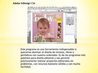 Adobe InDesign CS6
Este programa es una herramienta indispensable si
queremos dominar el diseño de revistas, libros o
periódicos con nuestro ordenador. Es de los programas más
potentes para diseño editorial y nos permite
prácticamente realizar proyectos editoriales sin
problemas, con recursos bastante sólidos y con mucha
facilidad.
 