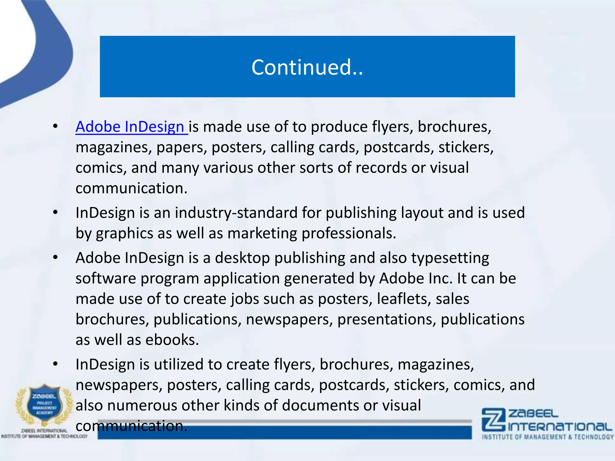 Continued..
• Adobe InDesign is made use of to produce flyers, brochures,
magazines, papers, posters, calling cards, postcards, stickers,
comics, and many various other sorts of records or visual
communication.
• InDesign is an industry-standard for publishing layout and is used
by graphics as well as marketing professionals.
• Adobe InDesign is a desktop publishing and also typesetting
software program application generated by Adobe Inc. It can be
made use of to create jobs such as posters, leaflets, sales
brochures, publications, newspapers, presentations, publications
as well as ebooks.
• InDesign is utilized to create flyers, brochures, magazines,
newspapers, posters, calling cards, postcards, stickers, comics, and
also numerous other kinds of documents or visual
communication.
 