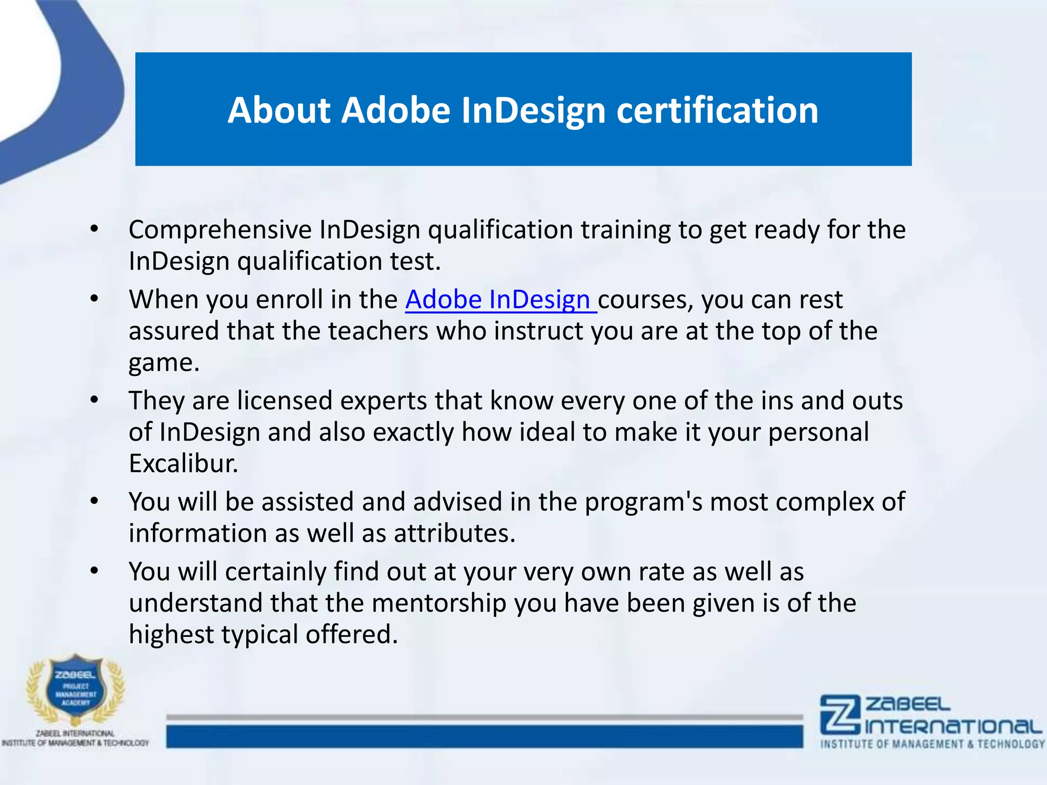 About Adobe InDesign certification
• Comprehensive InDesign qualification training to get ready for the
InDesign qualification test.
• When you enroll in the Adobe InDesign courses, you can rest
assured that the teachers who instruct you are at the top of the
game.
• They are licensed experts that know every one of the ins and outs
of InDesign and also exactly how ideal to make it your personal
Excalibur.
• You will be assisted and advised in the program's most complex of
information as well as attributes.
• You will certainly find out at your very own rate as well as
understand that the mentorship you have been given is of the
highest typical offered.
 