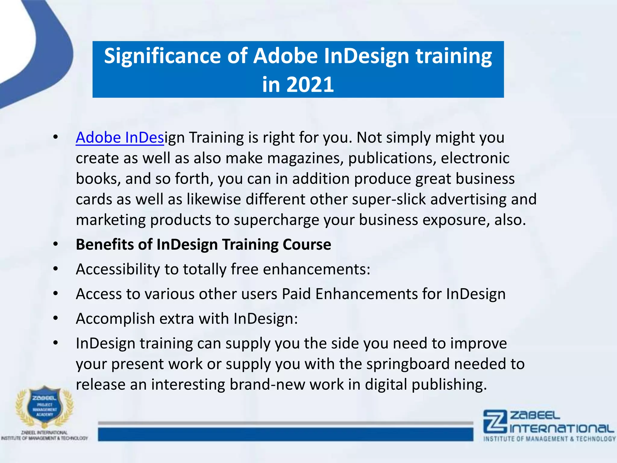Significance of Adobe InDesign training
in 2021
• Adobe InDesign Training is right for you. Not simply might you
create as well as also make magazines, publications, electronic
books, and so forth, you can in addition produce great business
cards as well as likewise different other super-slick advertising and
marketing products to supercharge your business exposure, also.
• Benefits of InDesign Training Course
• Accessibility to totally free enhancements:
• Access to various other users Paid Enhancements for InDesign
• Accomplish extra with InDesign:
• InDesign training can supply you the side you need to improve
your present work or supply you with the springboard needed to
release an interesting brand-new work in digital publishing.
 