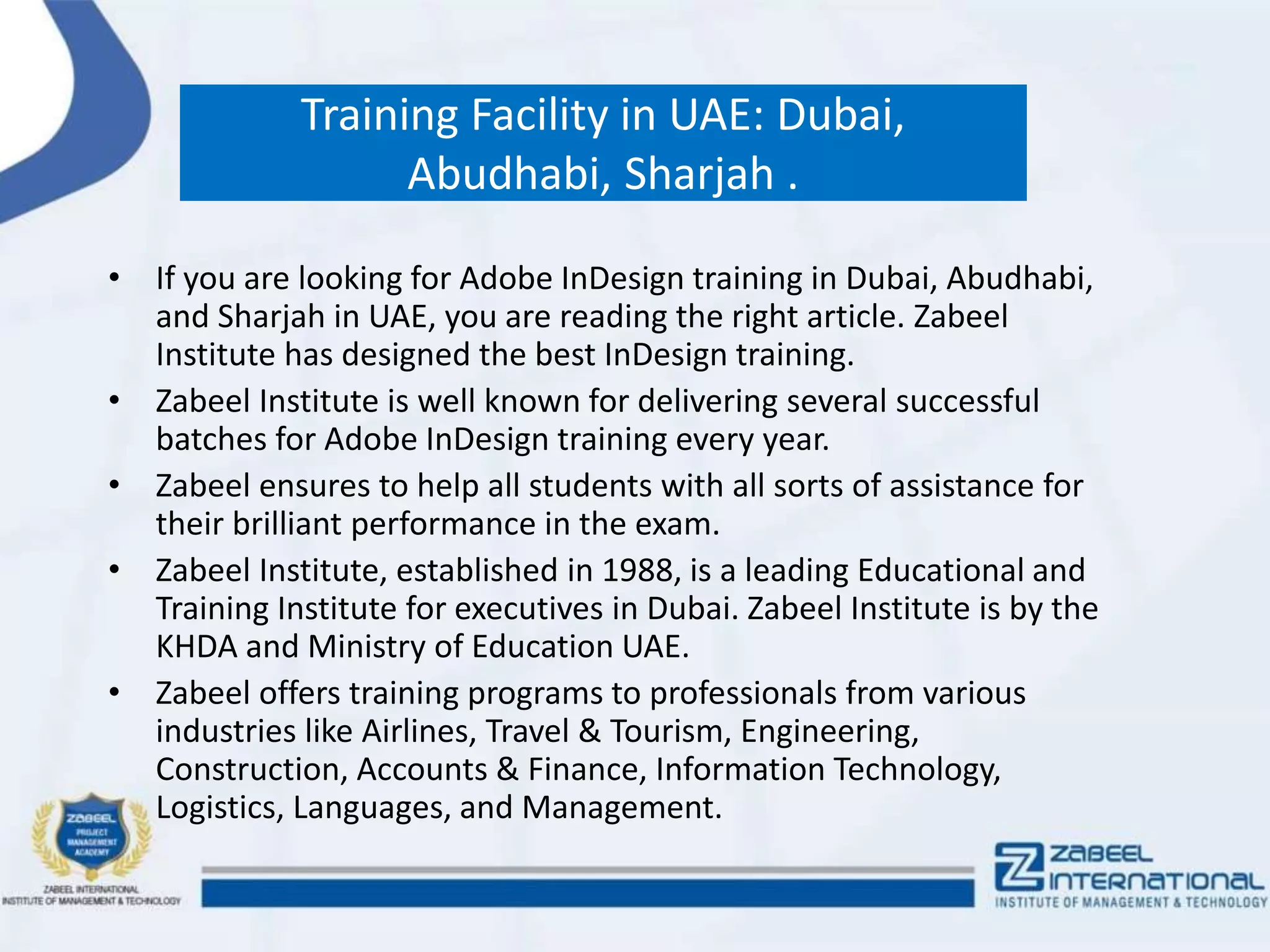 Training Facility in UAE: Dubai,
Abudhabi, Sharjah .
• If you are looking for Adobe InDesign training in Dubai, Abudhabi,
and Sharjah in UAE, you are reading the right article. Zabeel
Institute has designed the best InDesign training.
• Zabeel Institute is well known for delivering several successful
batches for Adobe InDesign training every year.
• Zabeel ensures to help all students with all sorts of assistance for
their brilliant performance in the exam.
• Zabeel Institute, established in 1988, is a leading Educational and
Training Institute for executives in Dubai. Zabeel Institute is by the
KHDA and Ministry of Education UAE.
• Zabeel offers training programs to professionals from various
industries like Airlines, Travel & Tourism, Engineering,
Construction, Accounts & Finance, Information Technology,
Logistics, Languages, and Management.
 