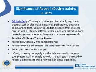 Significance of Adobe InDesign training
in 2021
• Adobe InDesign Training is right for you. Not simply might you
create as well as also make magazines, publications, electronic
books, and so forth, you can in addition produce great business
cards as well as likewise different other super-slick advertising and
marketing products to supercharge your business exposure, also.
• Benefits of InDesign Training Course
• Accessibility to totally free enhancements:
• Access to various other users Paid Enhancements for InDesign
• Accomplish extra with InDesign:
• InDesign training can supply you the side you need to improve
your present work or supply you with the springboard needed to
release an interesting brand-new work in digital publishing.
 