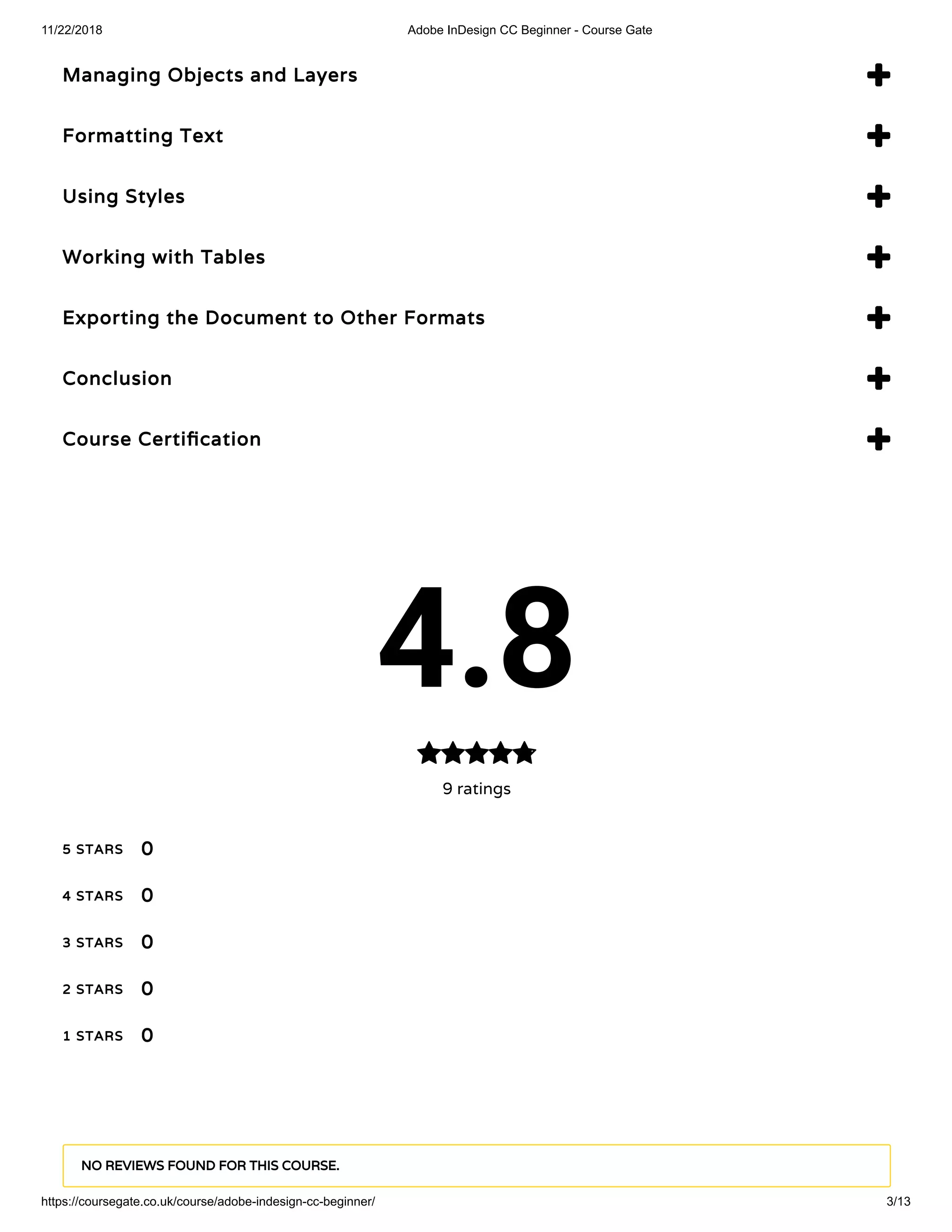 11/22/2018 Adobe InDesign CC Beginner - Course Gate
https://coursegate.co.uk/course/adobe-indesign-cc-beginner/ 3/13
Managing Objects and Layers 
Formatting Text 
Using Styles 
Working with Tables 
Exporting the Document to Other Formats 
Conclusion 
Course Certi cation 
4.8
9 ratings

5 STARS
4 STARS
3 STARS
2 STARS
1 STARS
0
0
0
0
0
NO REVIEWS FOUND FOR THIS COURSE.
 