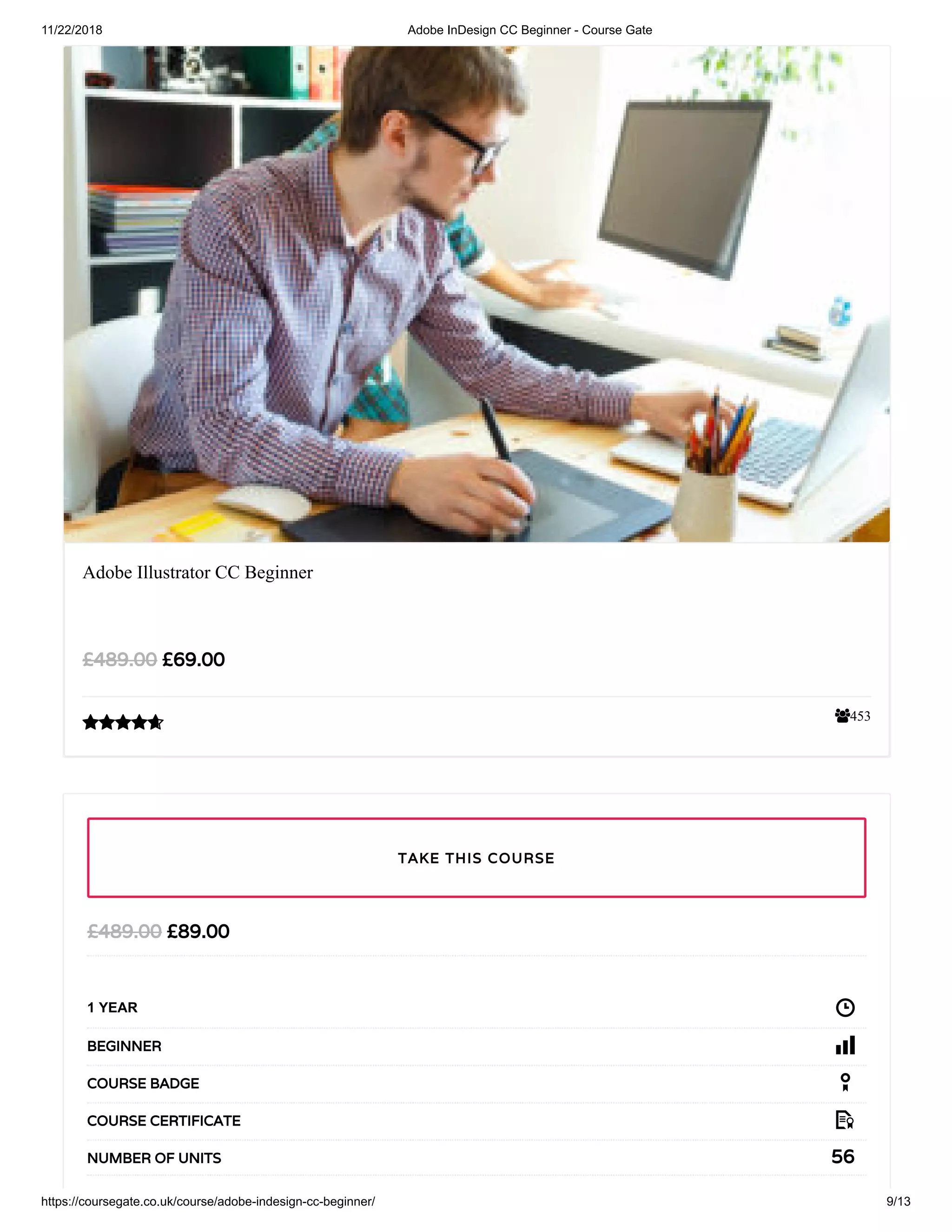 11/22/2018 Adobe InDesign CC Beginner - Course Gate
https://coursegate.co.uk/course/adobe-indesign-cc-beginner/ 9/13
453
Adobe Illustrator CC Beginner
£69.00£489.00

£89.00£489.00
1 YEAR
BEGINNER
COURSE BADGE
COURSE CERTIFICATE
56NUMBER OF UNITS
TAKE THIS COURSE
 