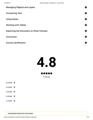 11/22/2018 Adobe InDesign CC Beginner - Course Gate
https://coursegate.co.uk/course/adobe-indesign-cc-beginner/ 3/13
Managing Objects and Layers 
Formatting Text 
Using Styles 
Working with Tables 
Exporting the Document to Other Formats 
Conclusion 
Course Certi cation 
4.8
9 ratings

5 STARS
4 STARS
3 STARS
2 STARS
1 STARS
0
0
0
0
0
NO REVIEWS FOUND FOR THIS COURSE.
 