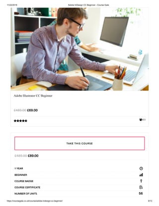 11/22/2018 Adobe InDesign CC Beginner - Course Gate
https://coursegate.co.uk/course/adobe-indesign-cc-beginner/ 9/13
453
Adobe Illustrator CC Beginner
£69.00£489.00

£89.00£489.00
1 YEAR
BEGINNER
COURSE BADGE
COURSE CERTIFICATE
56NUMBER OF UNITS
TAKE THIS COURSE
 