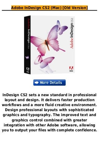 Adobe InDesign CS2 (Mac) [Old Version]
InDesign CS2 sets a new standard in professional
layout and design. It delivers faster production
workflows and a more fluid creative environment.
Design professional layouts with sophisticated
graphics and typography. The improved text and
graphics control combined with greater
integration with other Adobe software, allowing
you to output your files with complete confidence.
 