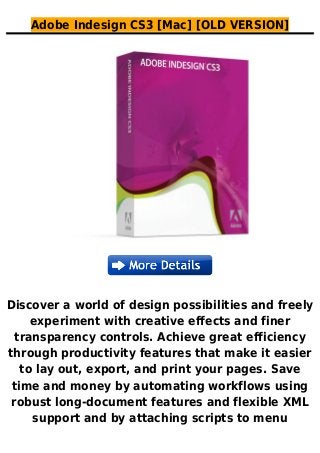 Adobe Indesign CS3 [Mac] [OLD VERSION]
Discover a world of design possibilities and freely
experiment with creative effects and finer
transparency controls. Achieve great efficiency
through productivity features that make it easier
to lay out, export, and print your pages. Save
time and money by automating workflows using
robust long-document features and flexible XML
support and by attaching scripts to menu
 