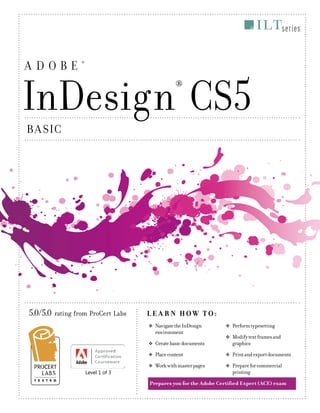 ADOBE

®

InDesign CS5
®

B A SIC

5.0/5.0 rating from ProCert Labs

L E A R N HOW TO:
™ÂŽ

™ÂŽ

Create basic documents

™ÂŽ
™ÂŽ

Level 1 of 3

Navigate the InDesign
environment

™ÂŽ

Perform typesetting

™ÂŽ

Modify text frames and
graphics

Place content

™ÂŽ

Print and export documents

Work with master pages

™ÂŽ

Prepare for commercial
printing

Prepares you for the Adobe Certified Expert (ACE) exam

CS5_InDesign_Basic.indd 1

2/10/11 10:18 AM

 