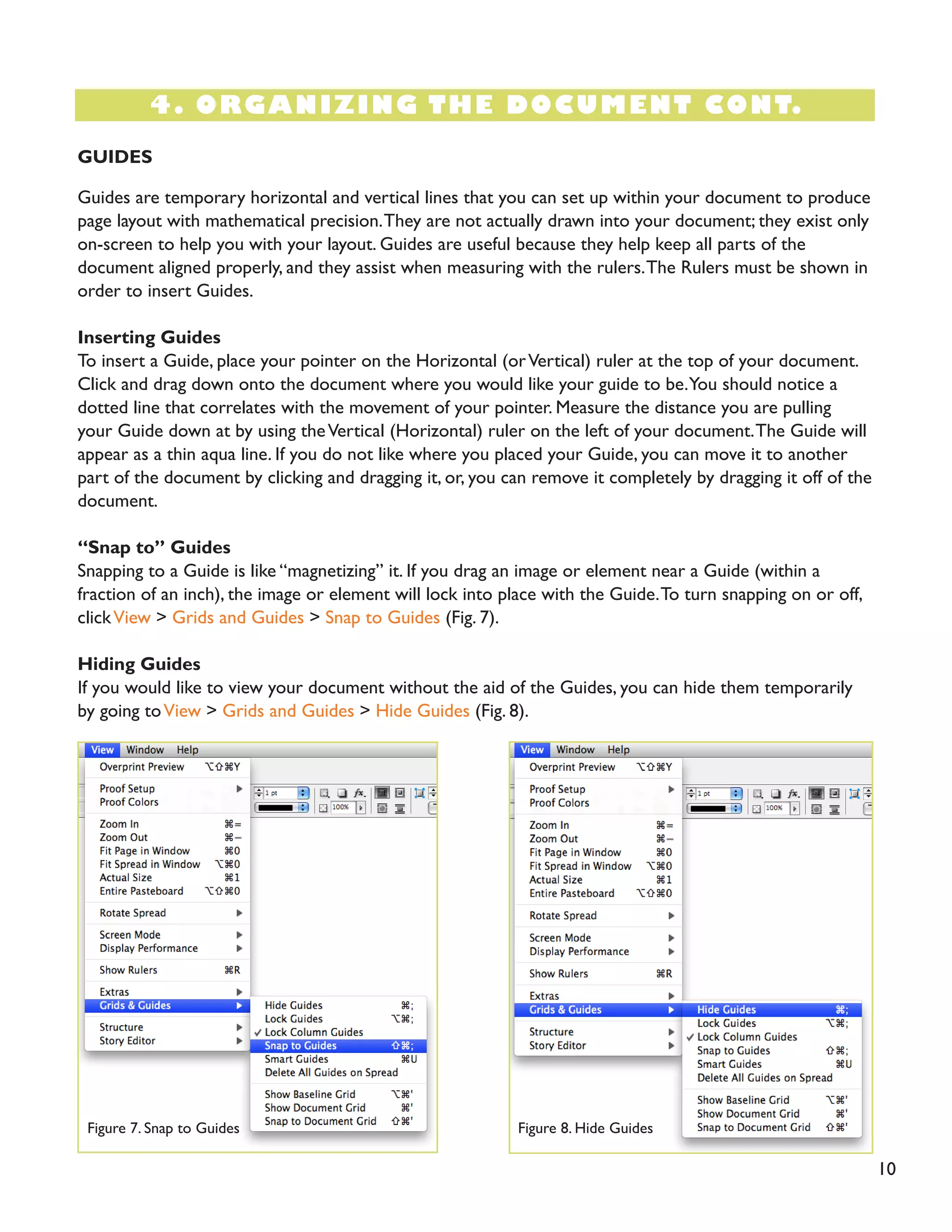 10 
4. ORGANIZING THE DOCUMENT CONT. 
GUIDES 
Guides are temporary horizontal and vertical lines that you can set up within your document to produce page layout with mathematical precision. They are not actually drawn into your document; they exist only on-screen to help you with your layout. Guides are useful because they help keep all parts of the 
document aligned properly, and they assist when measuring with the rulers. The Rulers must be shown in order to insert Guides. 
Inserting Guides 
To insert a Guide, place your pointer on the Horizontal (or Vertical) ruler at the top of your document. Click and drag down onto the document where you would like your guide to be. You should notice a dotted line that correlates with the movement of your pointer. Measure the distance you are pulling your Guide down at by using the Vertical (Horizontal) ruler on the left of your document. The Guide will appear as a thin aqua line. If you do not like where you placed your Guide, you can move it to another part of the document by clicking and dragging it, or, you can remove it completely by dragging it off of the document. 
“Snap to” Guides 
Snapping to a Guide is like “magnetizing” it. If you drag an image or element near a Guide (within a 
fraction of an inch), the image or element will lock into place with the Guide. To turn snapping on or off, click View > Grids and Guides > Snap to Guides (Fig. 7). 
Hiding Guides 
If you would like to view your document without the aid of the Guides, you can hide them temporarily by going to View > Grids and Guides > Hide Guides (Fig. 8). 
Figure 7. Snap to Guides 
Figure 8. Hide Guides  