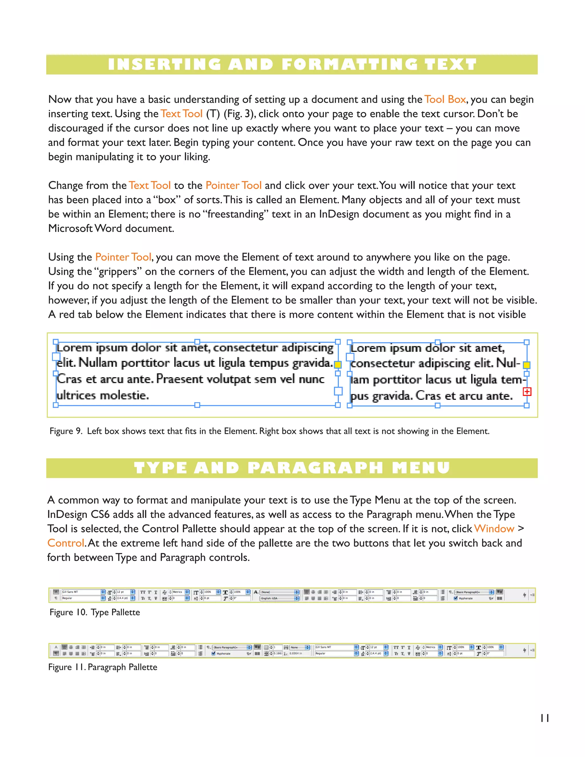 11 
INSERTING AND FORMATTING TEXT 
TYPE AND PARAGRAPH MENU 
Now that you have a basic understanding of setting up a document and using the Tool Box, you can begin inserting text. Using the Text Tool (T) (Fig. 3), click onto your page to enable the text cursor. Don’t be discouraged if the cursor does not line up exactly where you want to place your text – you can move and format your text later. Begin typing your content. Once you have your raw text on the page you can begin manipulating it to your liking. 
Change from the Text Tool to the Pointer Tool and click over your text. You will notice that your text has been placed into a “box” of sorts. This is called an Element. Many objects and all of your text must be within an Element; there is no “freestanding” text in an InDesign document as you might find in a Microsoft Word document. 
Using the Pointer Tool, you can move the Element of text around to anywhere you like on the page. Using the “grippers” on the corners of the Element, you can adjust the width and length of the Element. 
If you do not specify a length for the Element, it will expand according to the length of your text, however, if you adjust the length of the Element to be smaller than your text, your text will not be visible. A red tab below the Element indicates that there is more content within the Element that is not visible (Fig. 9). 
A common way to format and manipulate your text is to use the Type Menu at the top of the screen. InDesign CS6 adds all the advanced features, as well as access to the Paragraph menu. When the Type Tool is selected, the Control Pallette should appear at the top of the screen. If it is not, click Window > Control. At the extreme left hand side of the pallette are the two buttons that let you switch back and forth between Type and Paragraph controls. 
Figure 9. Left box shows text that fits in the Element. Right box shows that all text is not showing in the Element. 
Figure 10. Type Pallette 
Figure 11. Paragraph Pallette  