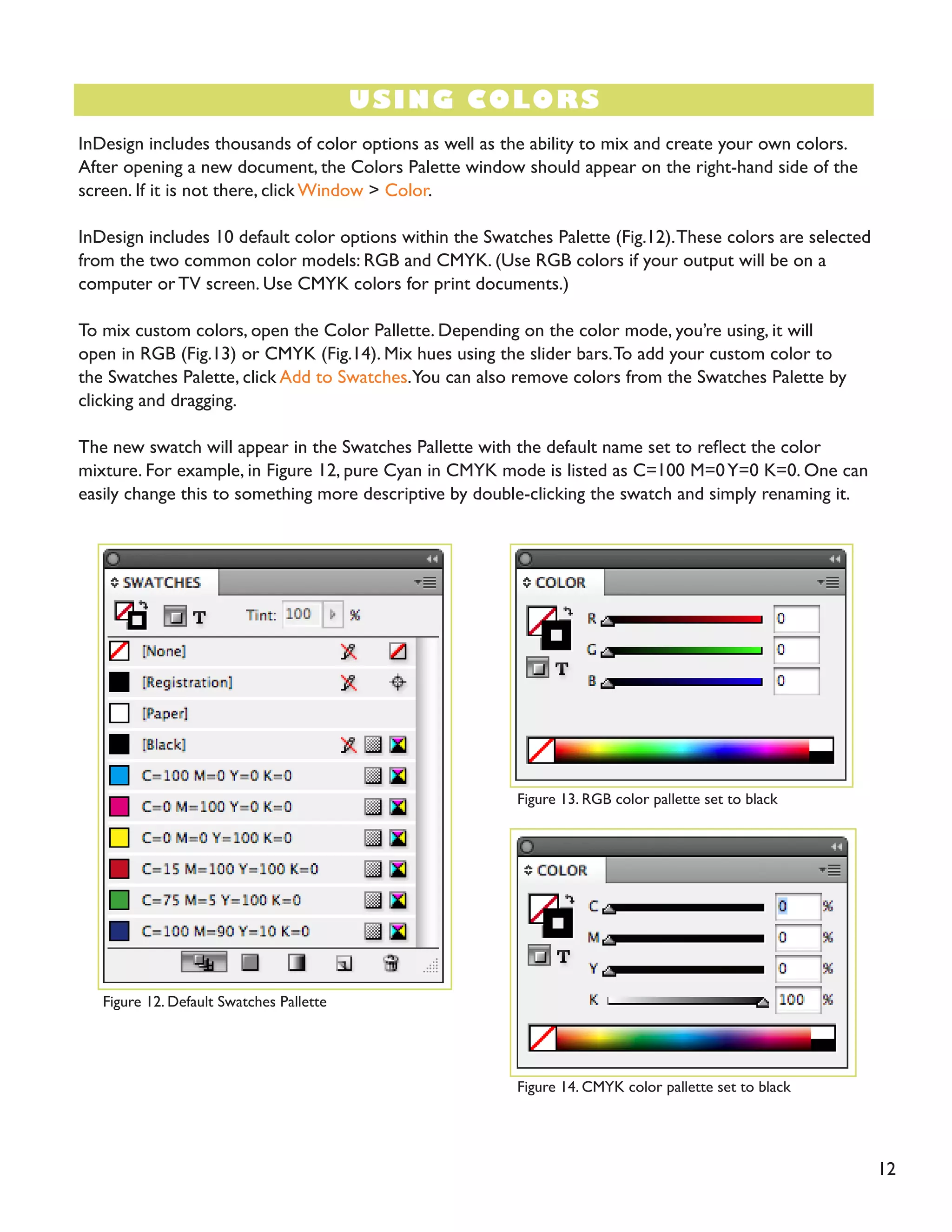 12 
USING COLORS 
InDesign includes thousands of color options as well as the ability to mix and create your own colors. After opening a new document, the Colors Palette window should appear on the right-hand side of the screen. If it is not there, click Window > Color. 
InDesign includes 10 default color options within the Swatches Palette (Fig.12). These colors are selected from the two common color models: RGB and CMYK. (Use RGB colors if your output will be on a computer or TV screen. Use CMYK colors for print documents.) 
To mix custom colors, open the Color Pallette. Depending on the color mode, you’re using, it will open in RGB (Fig.13) or CMYK (Fig.14). Mix hues using the slider bars. To add your custom color to the Swatches Palette, click Add to Swatches. You can also remove colors from the Swatches Palette by clicking and dragging. 
The new swatch will appear in the Swatches Pallette with the default name set to reflect the color mixture. For example, in Figure 12, pure Cyan in CMYK mode is listed as C=100 M=0 Y=0 K=0. One can easily change this to something more descriptive by double-clicking the swatch and simply renaming it. 
Figure 12. Default Swatches Pallette 
Figure 13. RGB color pallette set to black 
Figure 14. CMYK color pallette set to black  
