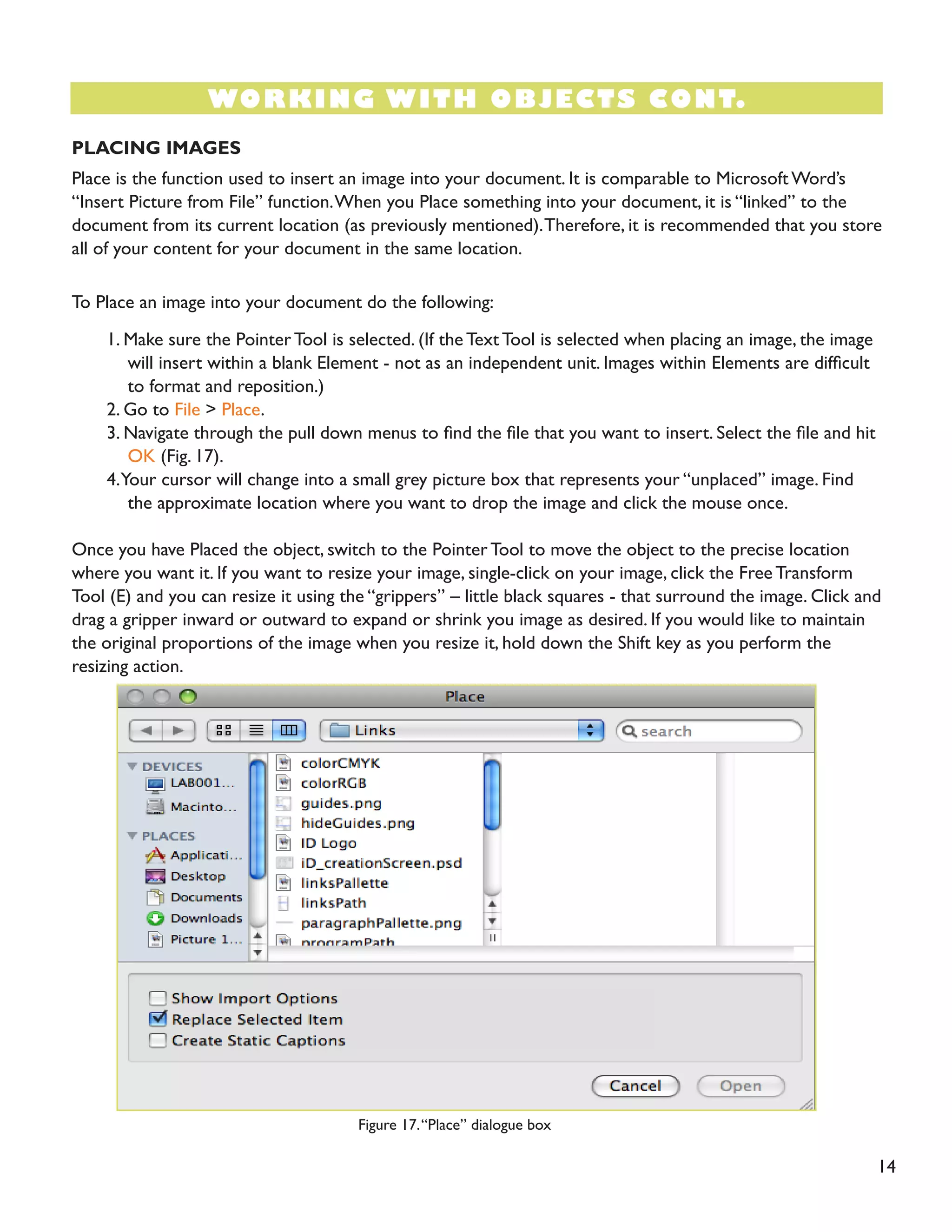 14 
PLACING IMAGES 
Place is the function used to insert an image into your document. It is comparable to Microsoft Word’s “Insert Picture from File” function. When you Place something into your document, it is “linked” to the document from its current location (as previously mentioned). Therefore, it is recommended that you store all of your content for your document in the same location. 
To Place an image into your document do the following: 
1. Make sure the Pointer Tool is selected. (If the Text Tool is selected when placing an image, the image will insert within a blank Element - not as an independent unit. Images within Elements are difficult to format and reposition.) 
2. Go to File > Place. 
3. Navigate through the pull down menus to find the file that you want to insert. Select the file and hit OK (Fig. 17). 
4. Your cursor will change into a small grey picture box that represents your “unplaced” image. Find the approximate location where you want to drop the image and click the mouse once. 
Once you have Placed the object, switch to the Pointer Tool to move the object to the precise location where you want it. If you want to resize your image, single-click on your image, click the Free Transform Tool (E) and you can resize it using the “grippers” – little black squares - that surround the image. Click and drag a gripper inward or outward to expand or shrink you image as desired. If you would like to maintain the original proportions of the image when you resize it, hold down the Shift key as you perform the resizing action. 
WORKING WITH OBJECTS CONT. 
Figure 17. “Place” dialogue box  