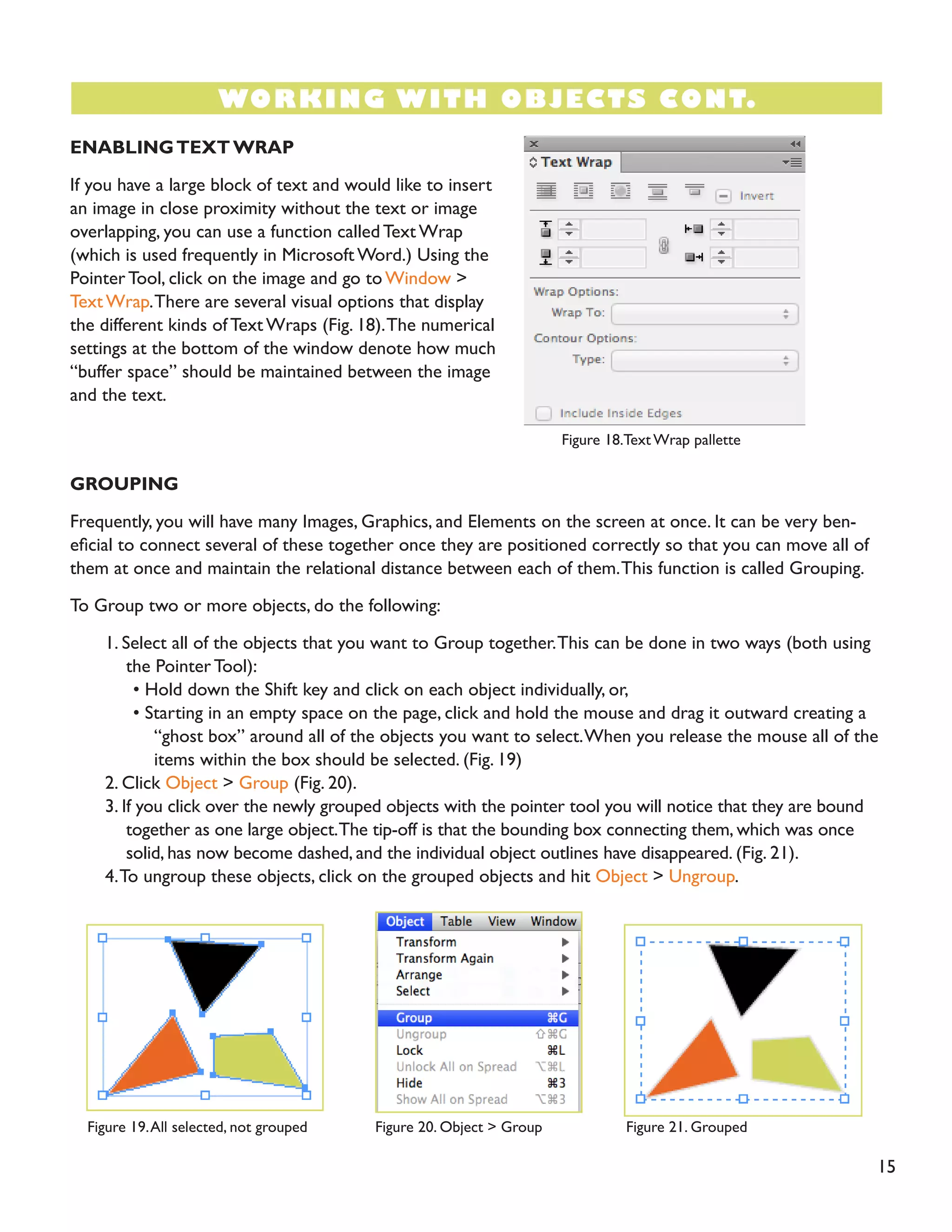 ENABLING TEXT WRAP 
If you have a large block of text and would like to insert an image in close proximity without the text or image overlapping, you can use a function called Text Wrap (which is used frequently in Microsoft Word.) Using the Pointer Tool, click on the image and go to Window > Text Wrap. There are several visual options that display the different kinds of Text Wraps (Fig. 18). The numerical settings at the bottom of the window denote how much “buffer space” should be maintained between the image and the text. 
GROUPING 
Frequently, you will have many Images, Graphics, and Elements on the screen at once. It can be very beneficial to connect several of these together once they are positioned correctly so that you can move all of them at once and maintain the relational distance between each of them. This function is called Grouping. 
To Group two or more objects, do the following: 
1. Select all of the objects that you want to Group together. This can be done in two ways (both using the Pointer Tool): 
• Hold down the Shift key and click on each object individually, or, 
• Starting in an empty space on the page, click and hold the mouse and drag it outward creating a “ghost box” around all of the objects you want to select. When you release the mouse all of the items within the box should be selected. (Fig. 19) 
2. Click Object > Group (Fig. 20). 
3. If you click over the newly grouped objects with the pointer tool you will notice that they are bound together as one large object. The tip-off is that the bounding box connecting them, which was once solid, has now become dashed, and the individual object outlines have disappeared. (Fig. 21). 
4. To ungroup these objects, click on the grouped objects and hit Object > Ungroup. 
15 
WORKING WITH OBJECTS CONT. 
Figure 18.Text Wrap pallette 
Figure 19. All selected, not grouped 
Figure 20. Object > Group 
Figure 21. Grouped  