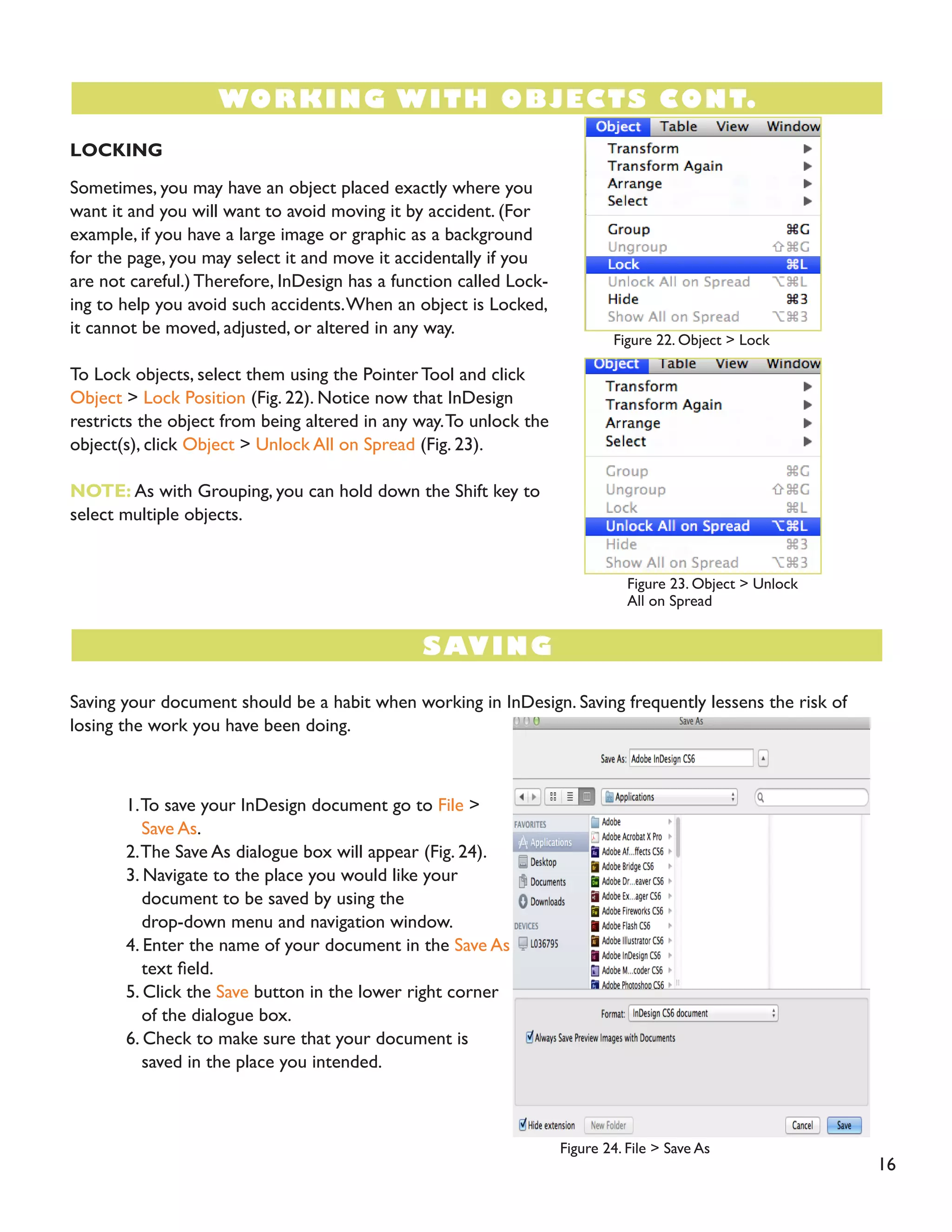16 
LOCKING 
Sometimes, you may have an object placed exactly where you want it and you will want to avoid moving it by accident. (For example, if you have a large image or graphic as a background for the page, you may select it and move it accidentally if you are not careful.) Therefore, InDesign has a function called Locking to help you avoid such accidents. When an object is Locked, it cannot be moved, adjusted, or altered in any way. 
To Lock objects, select them using the Pointer Tool and click Object > Lock Position (Fig. 22). Notice now that InDesign restricts the object from being altered in any way. To unlock the object(s), click Object > Unlock All on Spread (Fig. 23). 
NOTE: As with Grouping, you can hold down the Shift key to select multiple objects. 
Saving your document should be a habit when working in InDesign. Saving frequently lessens the risk of losing the work you have been doing. 
1. To save your InDesign document go to File > 
Save As. 
2. The Save As dialogue box will appear (Fig. 24). 
3. Navigate to the place you would like your 
document to be saved by using the 
drop-down menu and navigation window. 
4. Enter the name of your document in the Save As 
text field. 
5. Click the Save button in the lower right corner 
of the dialogue box. 
6. Check to make sure that your document is 
saved in the place you intended. 
WORKING WITH OBJECTS CONT. 
SAVING 
Figure 22. Object > Lock 
Figure 23. Object > Unlock All on Spread 
Figure 24. File > Save As 
Figure 24. File > Save As  