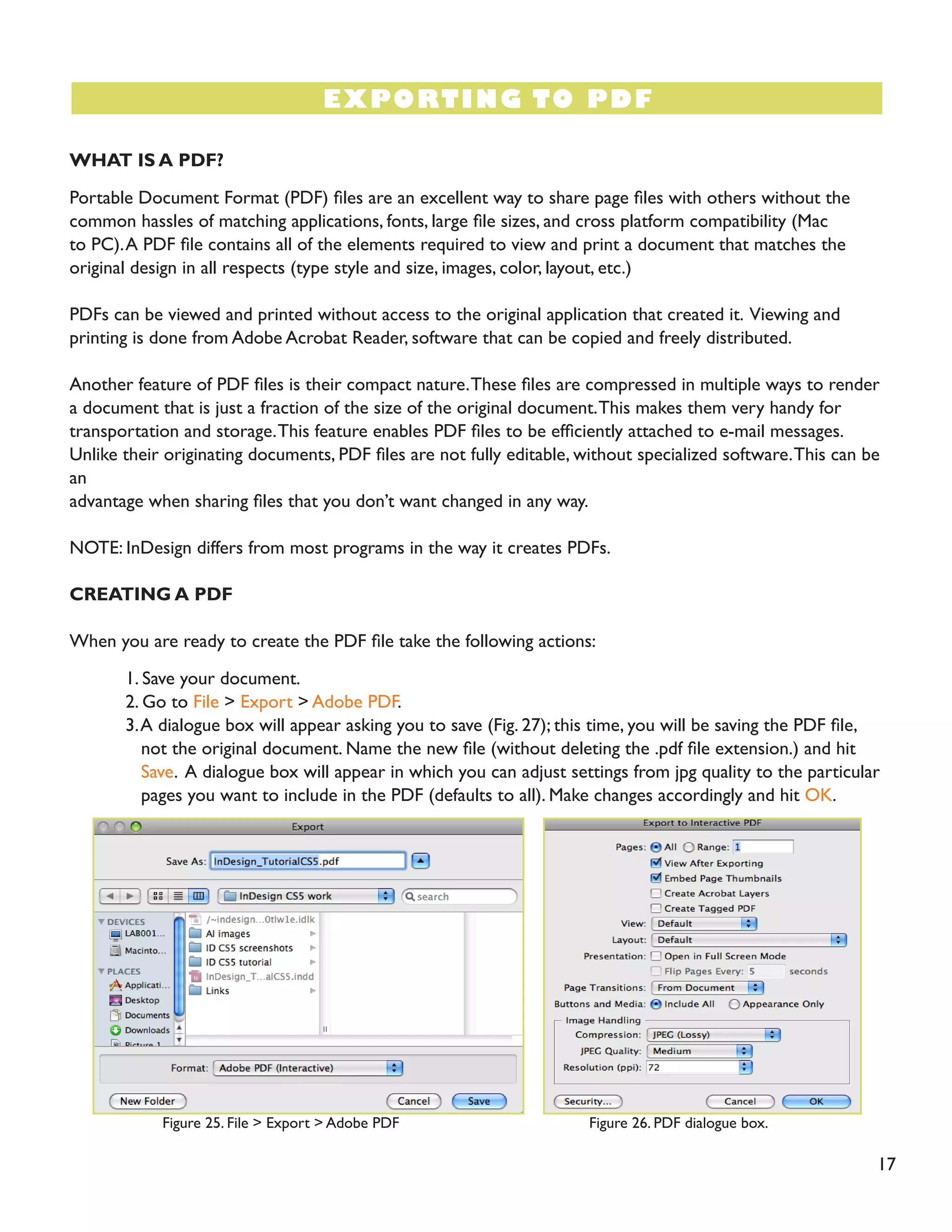 17 
WHAT IS A PDF? 
Portable Document Format (PDF) files are an excellent way to share page files with others without the common hassles of matching applications, fonts, large file sizes, and cross platform compatibility (Mac to PC). A PDF file contains all of the elements required to view and print a document that matches the original design in all respects (type style and size, images, color, layout, etc.) 
PDFs can be viewed and printed without access to the original application that created it. Viewing and printing is done from Adobe Acrobat Reader, software that can be copied and freely distributed. 
Another feature of PDF files is their compact nature. These files are compressed in multiple ways to render a document that is just a fraction of the size of the original document. This makes them very handy for transportation and storage. This feature enables PDF files to be efficiently attached to e-mail messages. Unlike their originating documents, PDF files are not fully editable, without specialized software. This can be an 
advantage when sharing files that you don’t want changed in any way. 
NOTE: InDesign differs from most programs in the way it creates PDFs. 
CREATING A PDF 
When you are ready to create the PDF file take the following actions: 
1. Save your document. 
2. Go to File > Export > Adobe PDF. 
3. A dialogue box will appear asking you to save (Fig. 27); this time, you will be saving the PDF file, 
not the original document. Name the new file (without deleting the .pdf file extension.) and hit 
Save. A dialogue box will appear in which you can adjust settings from jpg quality to the particular 
pages you want to include in the PDF (defaults to all). Make changes accordingly and hit OK. 
EXPORTING TO PDF 
Figure 25. File > Export > Adobe PDF 
Figure 26. PDF dialogue box.  