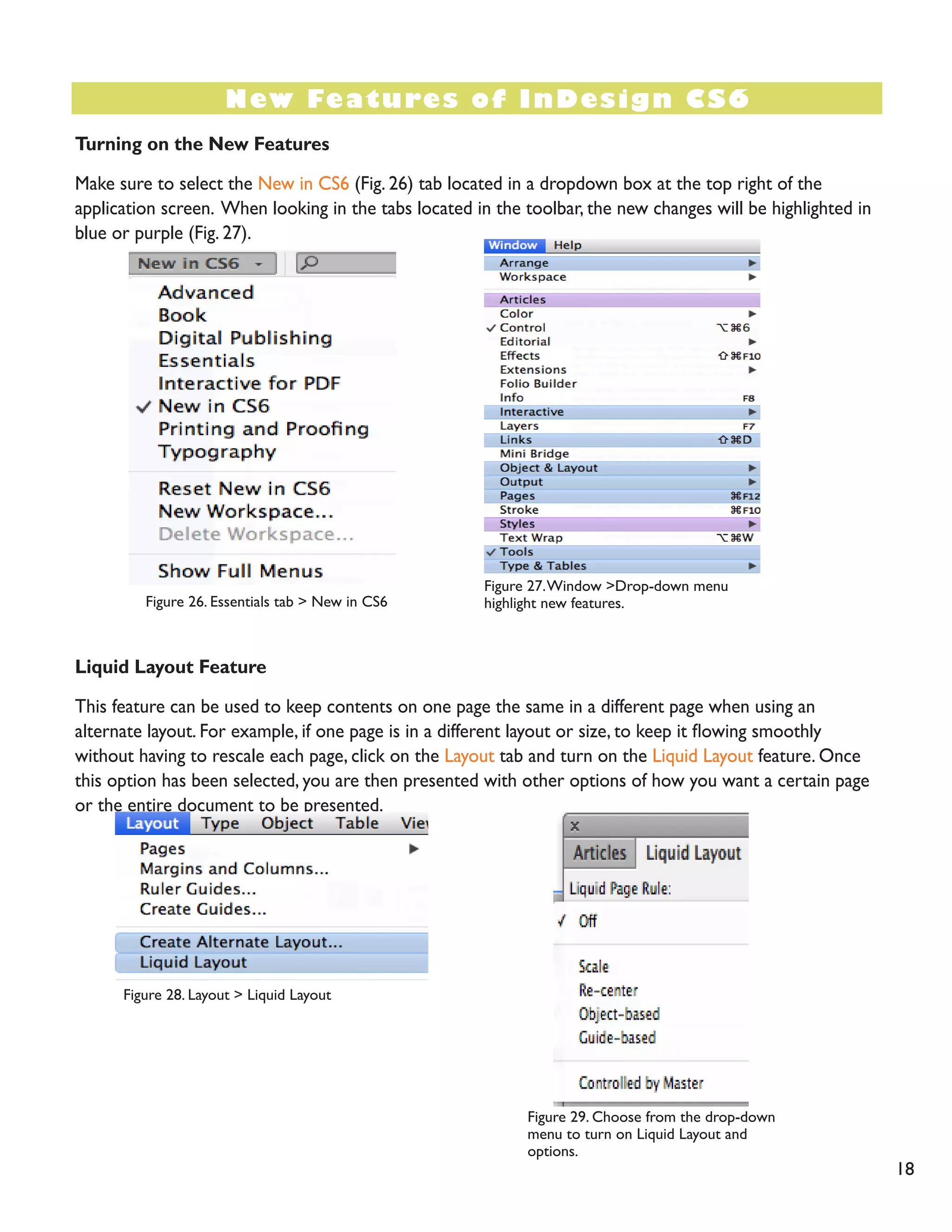 Turning on the New Features 
Make sure to select the New in CS6 (Fig. 26) tab located in a dropdown box at the top right of the application screen. When looking in the tabs located in the toolbar, the new changes will be highlighted in blue or purple (Fig. 27). 
Liquid Layout Feature 
This feature can be used to keep contents on one page the same in a different page when using an alternate layout. For example, if one page is in a different layout or size, to keep it flowing smoothly without having to rescale each page, click on the Layout tab and turn on the Liquid Layout feature. Once this option has been selected, you are then presented with other options of how you want a certain page or the entire document to be presented. 
New Features of InDesign CS6 
18 
Figure 26. Essentials tab > New in CS6 
Figure 27. Window >Drop-down menu highlight new features. 
Figure 28. Layout > Liquid Layout 
Figure 29. Choose from the drop-down menu to turn on Liquid Layout and 
options. 