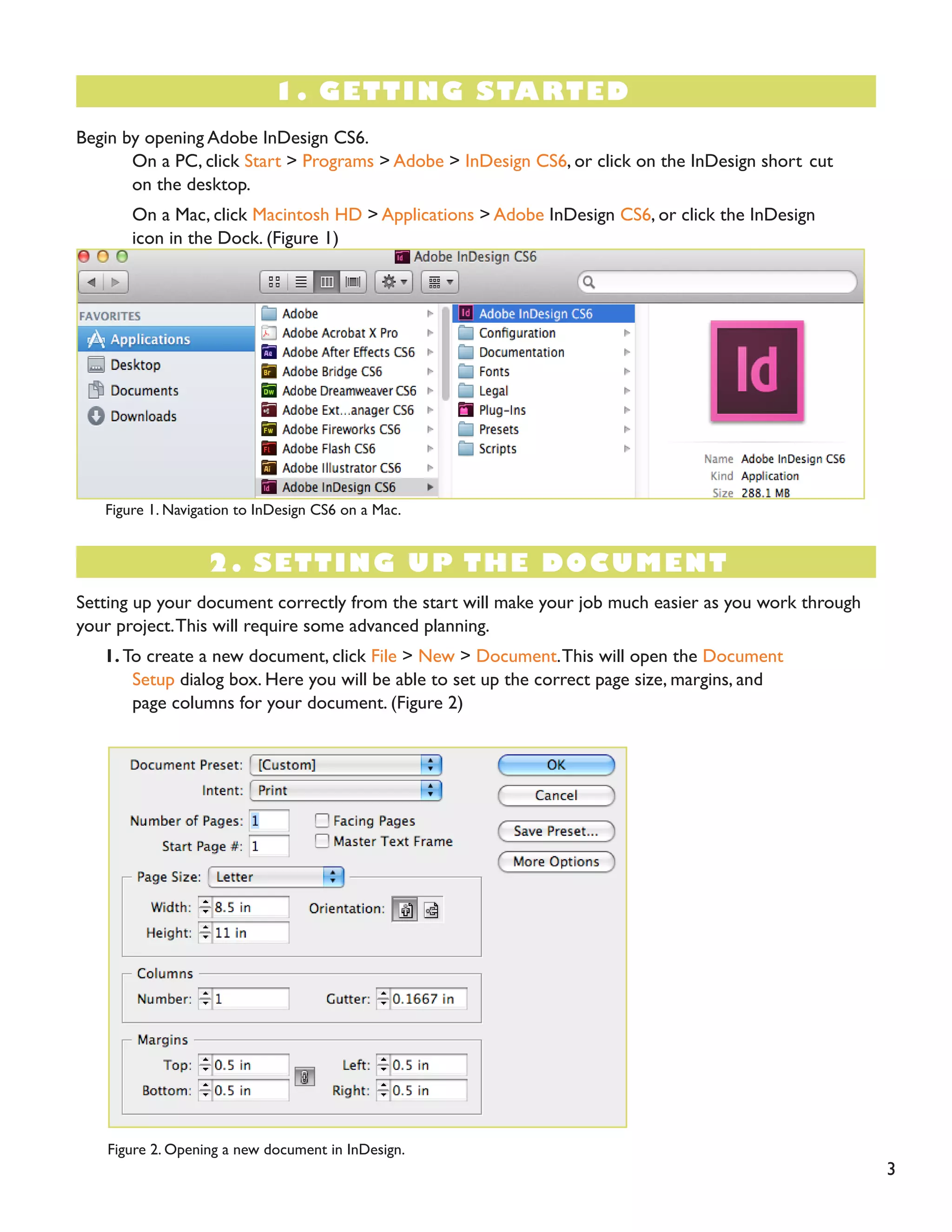 1. GETTING STARTED 
Begin by opening Adobe InDesign CS6. 
On a PC, click Start > Programs > Adobe > InDesign CS6, or click on the InDesign short cut on the desktop. 
On a Mac, click Macintosh HD > Applications > Adobe InDesign CS6, or click the InDesign icon in the Dock. (Figure 1) 
Figure 1. Navigation to InDesign CS6 on a Mac. 
2. SETTING UP THE DOCUMENT 
Setting up your document correctly from the start will make your job much easier as you work through your project. This will require some advanced planning. 
1. To create a new document, click File > New > Document. This will open the Document 
Setup dialog box. Here you will be able to set up the correct page size, margins, and 
page columns for your document. (Figure 2) 
Figure 2. Opening a new document in InDesign. 
3  