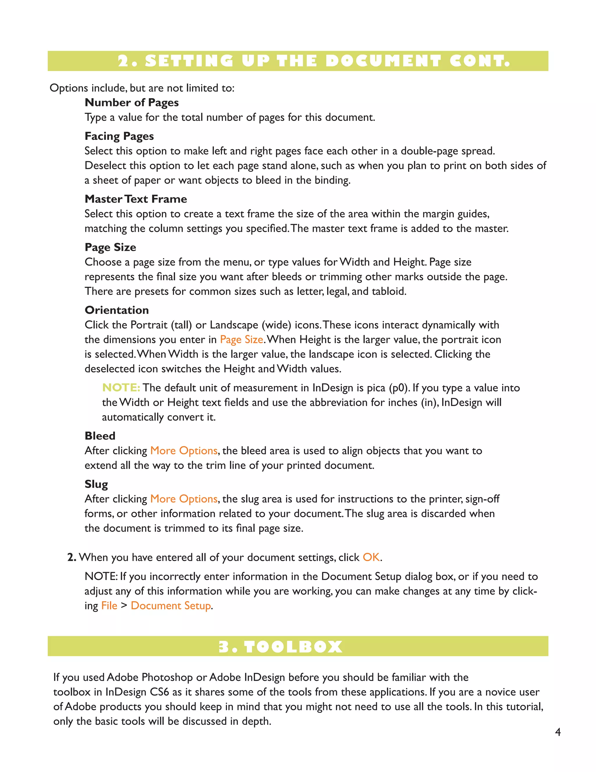 Options include, but are not limited to: 
Number of Pages 
Type a value for the total number of pages for this document. 
Facing Pages 
Select this option to make left and right pages face each other in a double-page spread. 
Deselect this option to let each page stand alone, such as when you plan to print on both sides of a sheet of paper or want objects to bleed in the binding. 
Master Text Frame 
Select this option to create a text frame the size of the area within the margin guides, 
matching the column settings you specified. The master text frame is added to the master. 
Page Size 
Choose a page size from the menu, or type values for Width and Height. Page size 
represents the final size you want after bleeds or trimming other marks outside the page. 
There are presets for common sizes such as letter, legal, and tabloid. 
Orientation 
Click the Portrait (tall) or Landscape (wide) icons. These icons interact dynamically with 
the dimensions you enter in Page Size. When Height is the larger value, the portrait icon 
is selected. When Width is the larger value, the landscape icon is selected. Clicking the 
deselected icon switches the Height and Width values. 
NOTE: The default unit of measurement in InDesign is pica (p0). If you type a value into 
the Width or Height text fields and use the abbreviation for inches (in), InDesign will 
automatically convert it. 
Bleed 
After clicking More Options, the bleed area is used to align objects that you want to 
extend all the way to the trim line of your printed document. 
Slug 
After clicking More Options, the slug area is used for instructions to the printer, sign-off 
forms, or other information related to your document. The slug area is discarded when 
the document is trimmed to its final page size. 
2. When you have entered all of your document settings, click OK. 
NOTE: If you incorrectly enter information in the Document Setup dialog box, or if you need to adjust any of this information while you are working, you can make changes at any time by clicking File > Document Setup. 
2. SETTING UP THE DOCUMENT CONT. 
3. TOOLBOX 
If you used Adobe Photoshop or Adobe InDesign before you should be familiar with the 
toolbox in InDesign CS6 as it shares some of the tools from these applications. If you are a novice user of Adobe products you should keep in mind that you might not need to use all the tools. In this tutorial, only the basic tools will be discussed in depth. 
4  