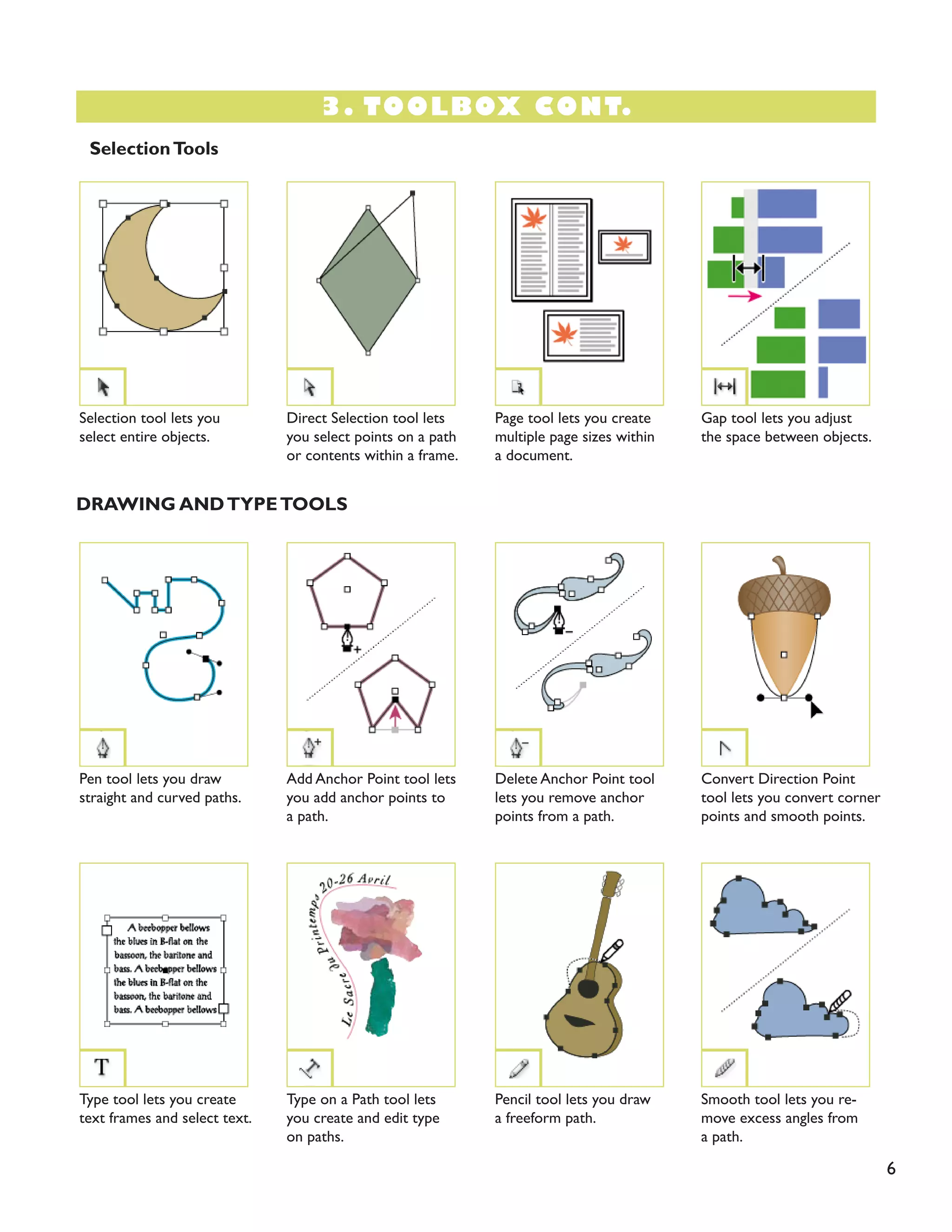 3. TOOLBOX CONT. 
6 
Selection Tools 
DRAWING AND TYPE TOOLS 
Pen tool lets you draw straight and curved paths. 
Type tool lets you create text frames and select text. 
Gap tool lets you adjust the space between objects. 
Convert Direction Point tool lets you convert corner points and smooth points. 
Smooth tool lets you remove excess angles from a path. 
Direct Selection tool lets you select points on a path or contents within a frame. 
Add Anchor Point tool lets you add anchor points to a path. 
Type on a Path tool lets you create and edit type on paths. 
Page tool lets you create multiple page sizes within a document. 
Delete Anchor Point tool lets you remove anchor points from a path. 
Pencil tool lets you draw a freeform path. 
Selection tool lets you select entire objects.  