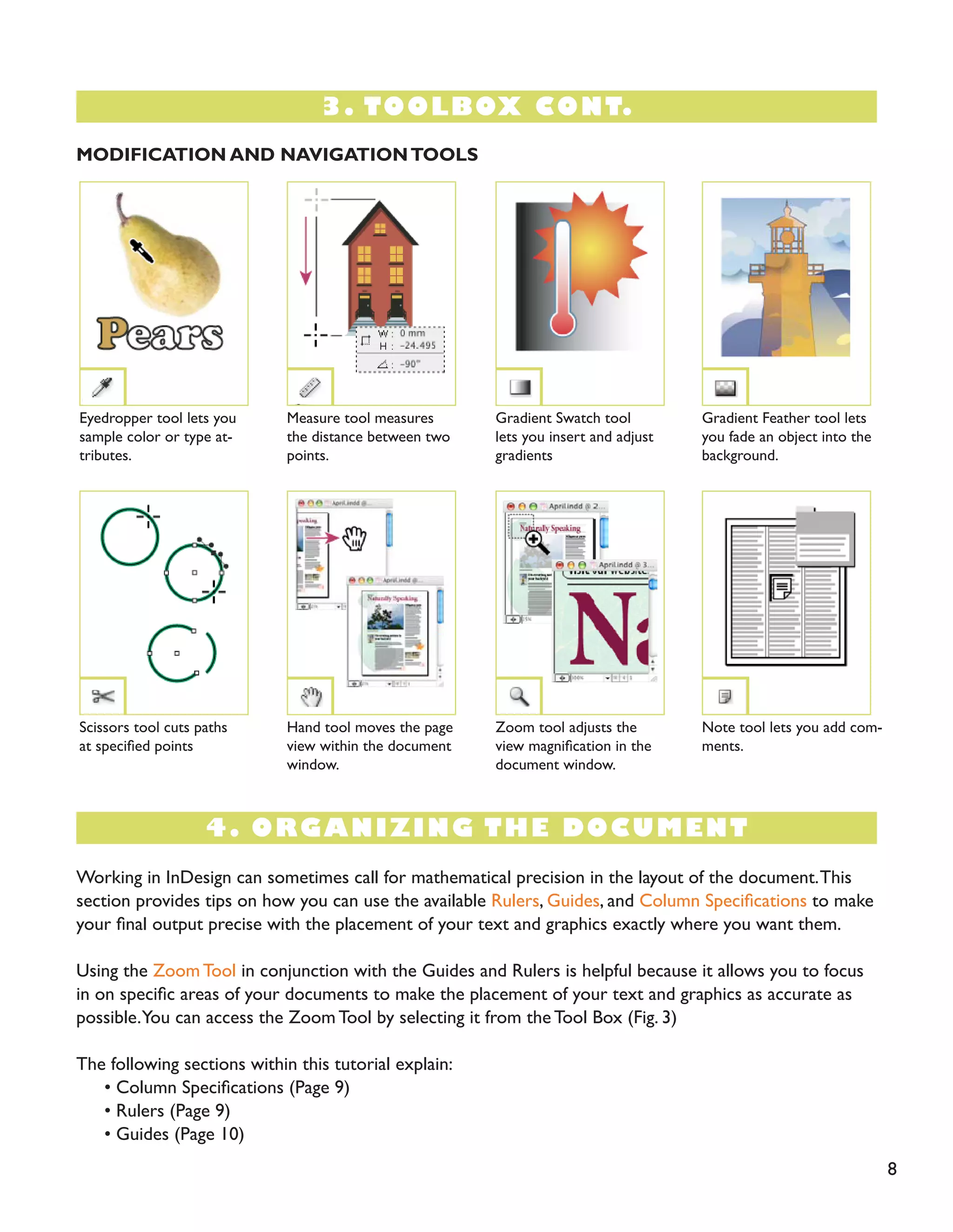 4. ORGANIZING THE DOCUMENT 
8 
MODIFICATION AND NAVIGATION TOOLS 
Eyedropper tool lets you sample color or type attributes. 
Scissors tool cuts paths at specified points 
Gradient Feather tool lets you fade an object into the background. 
Note tool lets you add comments. 
Measure tool measures the distance between two points. 
Hand tool moves the page view within the document window. 
Gradient Swatch tool lets you insert and adjust gradients 
Zoom tool adjusts the view magnification in the document window. 
Working in InDesign can sometimes call for mathematical precision in the layout of the document. This section provides tips on how you can use the available Rulers, Guides, and Column Specifications to make your final output precise with the placement of your text and graphics exactly where you want them. 
Using the Zoom Tool in conjunction with the Guides and Rulers is helpful because it allows you to focus in on specific areas of your documents to make the placement of your text and graphics as accurate as possible. You can access the Zoom Tool by selecting it from the Tool Box (Fig. 3) 
The following sections within this tutorial explain: 
• Column Specifications (Page 9) 
• Rulers (Page 9) 
• Guides (Page 10) 
3. TOOLBOX CONT.  