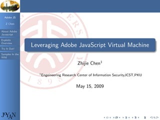 Adobe JS

   Z Chen

About Adobe
Javascript

Exploits
                 .
                                                                                                 .
Overview
                      Leveraging Adobe JavaScript Virtual Machine
Try It Out!      .
                 ..                                                                          .




                                                                                                 .
Samples In the
Wild

                                                   Zhijie Chen1

                         1 Engeineering   Research Center of Information Security,ICST,PKU


                                                  May 15, 2009




JoYAN                                                             .     .    .     .     .   .
 