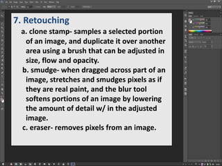 7. Retouching
a. clone stamp- samples a selected portion
of an image, and duplicate it over another
area using a brush that can be adjusted in
size, flow and opacity.
b. smudge- when dragged across part of an
image, stretches and smudges pixels as if
they are real paint, and the blur tool
softens portions of an image by lowering
the amount of detail w/ in the adjusted
image.
c. eraser- removes pixels from an image.
 