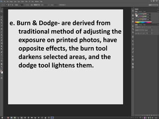 e. Burn & Dodge- are derived from
traditional method of adjusting the
exposure on printed photos, have
opposite effects, the burn tool
darkens selected areas, and the
dodge tool lightens them.
 